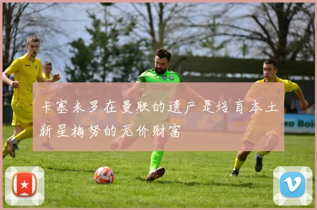 卡塞米罗在曼联的遗产是培育本土新星梅努的无价财富