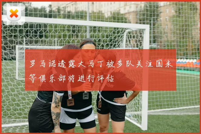 罗马诺透露大马丁被多队关注国米等俱乐部将进行评估