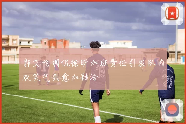 郭艾伦调侃徐昕加班责任引发队内欢笑气氛愈加融洽