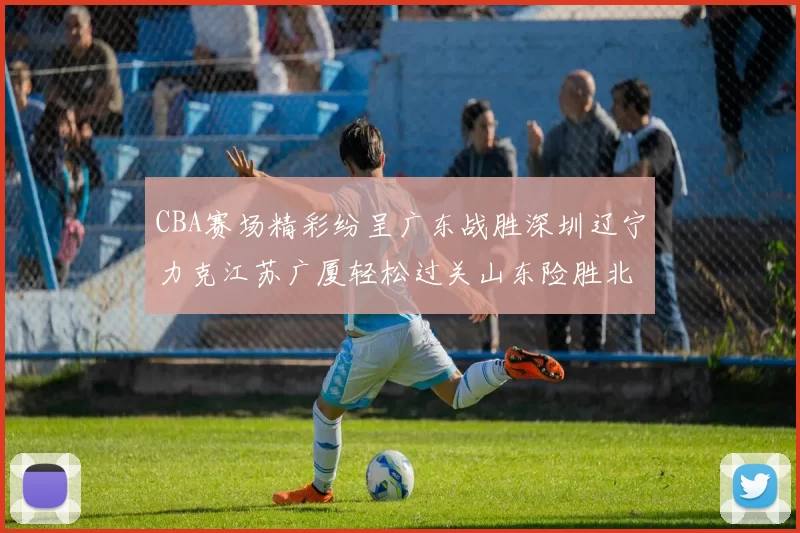 CBA赛场精彩纷呈广东战胜深圳辽宁力克江苏广厦轻松过关山东险胜北京