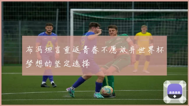 布冯坦言重返青春不愿放弃世界杯梦想的坚定选择