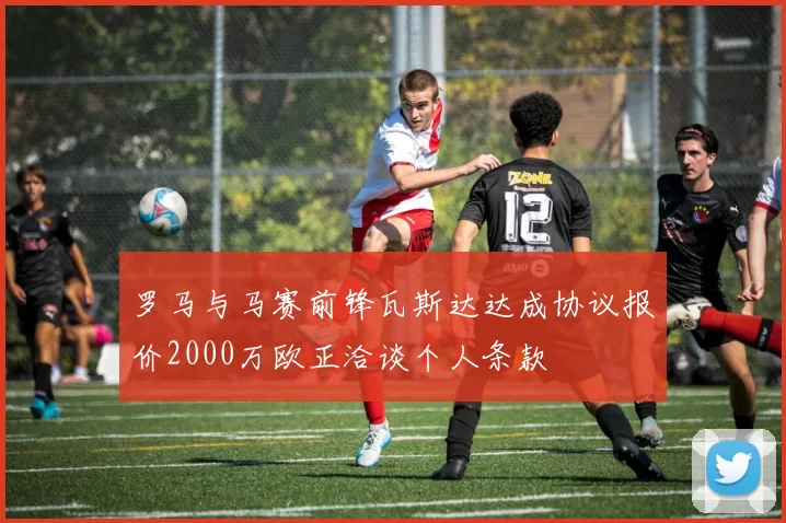 罗马与马赛前锋瓦斯达达成协议报价2000万欧正洽谈个人条款