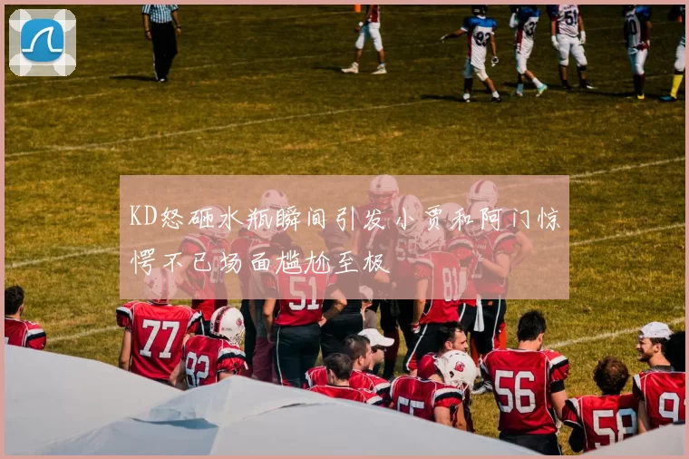 KD怒砸水瓶瞬间引发小贾和阿门惊愕不已场面尴尬至极